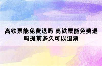 高铁票能免费退吗 高铁票能免费退吗提前多久可以退票